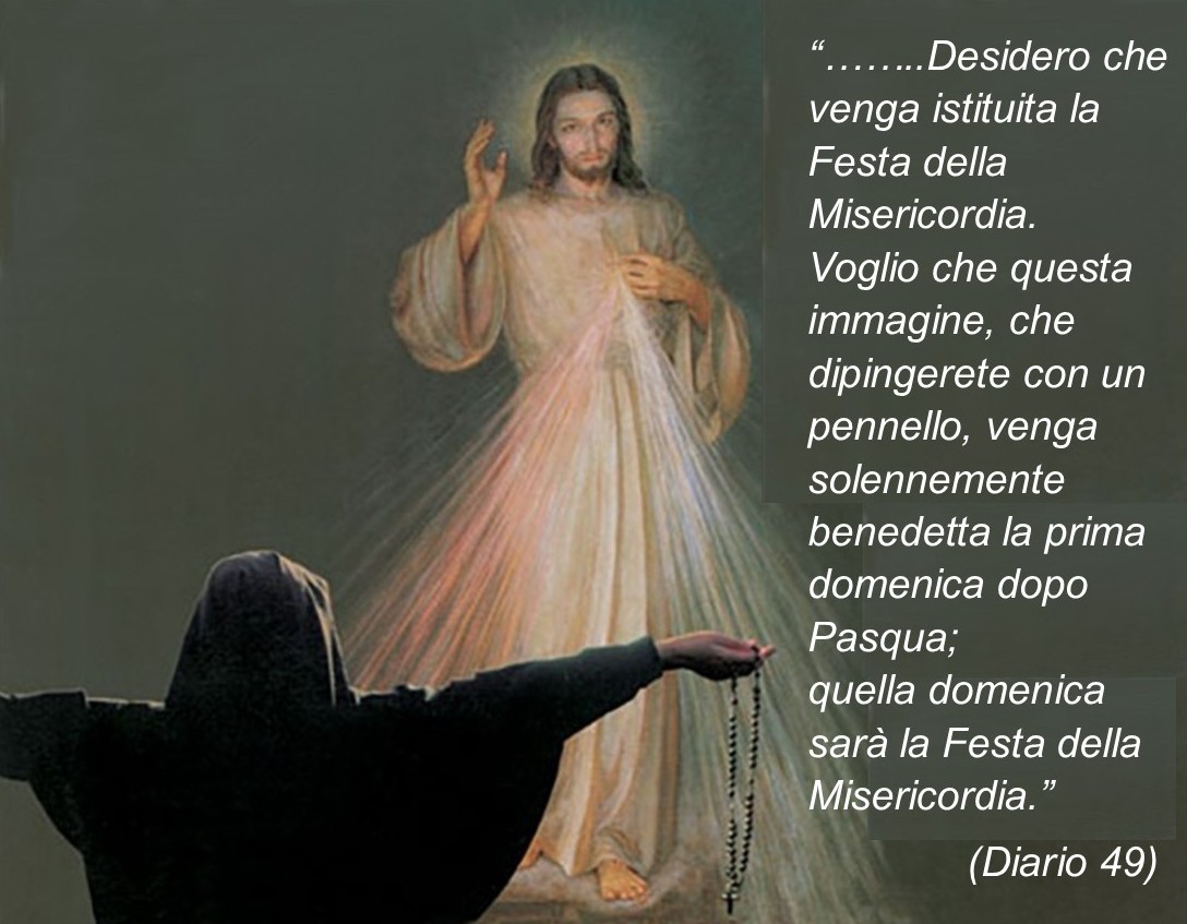 Desidero che venga istituita la Festa della Misericordia. Voglio che questa immagine, che dipingerete con il pennello, venga solennemente benedetta la prima domenica dopo Pasqua; quella domenica sarà la Festa della Misericordia.